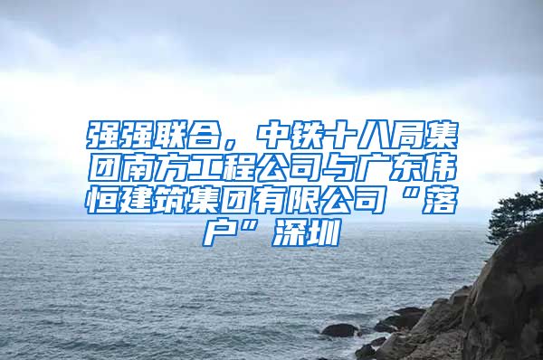 强强联合，中铁十八局集团南方工程公司与广东伟恒建筑集团有限公司“落户”深圳