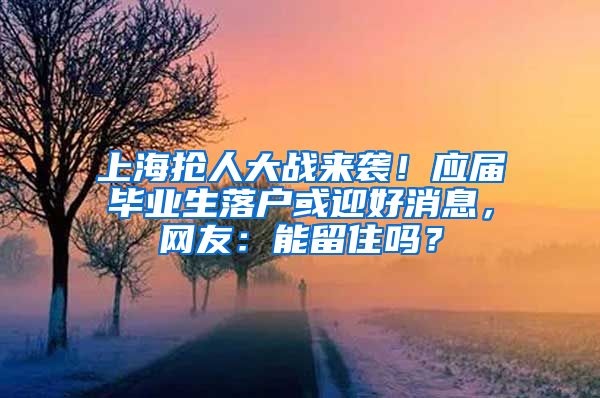 上海抢人大战来袭！应届毕业生落户或迎好消息，网友：能留住吗？
