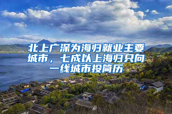 北上广深为海归就业主要城市，七成以上海归只向一线城市投简历