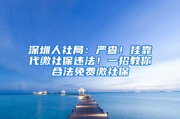 深圳人社局：严查！挂靠代缴社保违法！一招教你合法免费缴社保