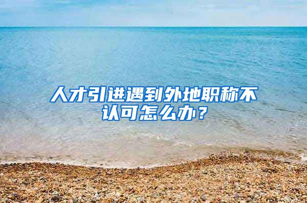 人才引进遇到外地职称不认可怎么办？