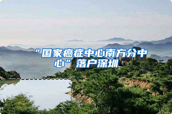 “国家癌症中心南方分中心”落户深圳