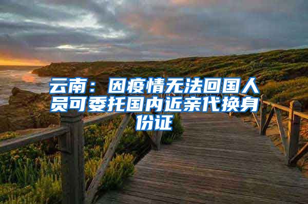 云南：因疫情无法回国人员可委托国内近亲代换身份证