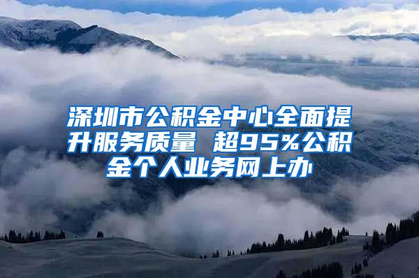 深圳市公积金中心全面提升服务质量 超95%公积金个人业务网上办