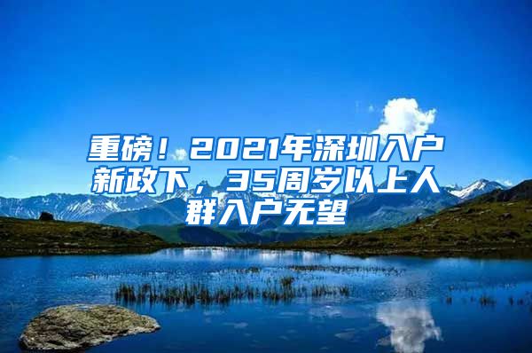 重磅！2021年深圳入户新政下，35周岁以上人群入户无望
