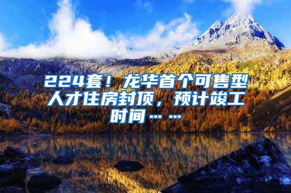 224套！龙华首个可售型人才住房封顶，预计竣工时间……