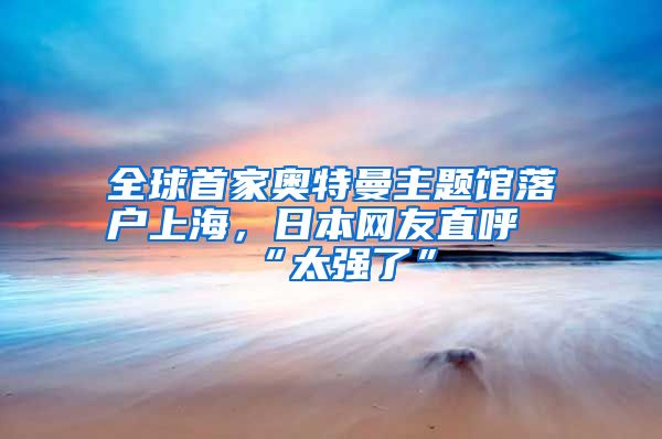 全球首家奥特曼主题馆落户上海，日本网友直呼“太强了”