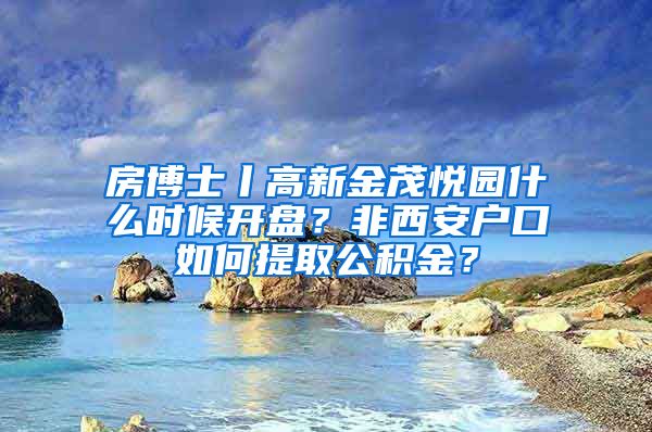 房博士丨高新金茂悦园什么时候开盘？非西安户口如何提取公积金？