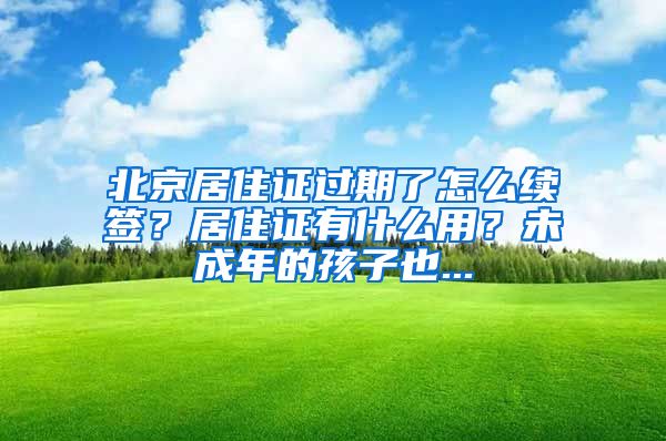 北京居住证过期了怎么续签？居住证有什么用？未成年的孩子也...