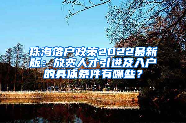 珠海落户政策2022最新版：放宽人才引进及入户的具体条件有哪些？