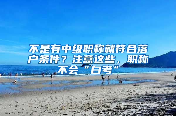 不是有中级职称就符合落户条件？注意这些，职称不会“白考”