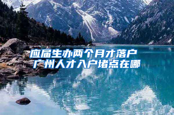 应届生办两个月才落户 广州人才入户堵点在哪