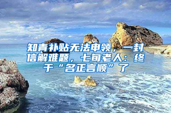 知青补贴无法申领，一封信解难题，七旬老人：终于“名正言顺”了