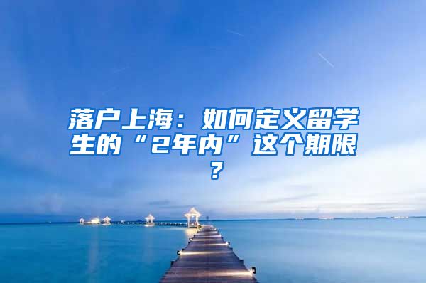 落户上海：如何定义留学生的“2年内”这个期限？