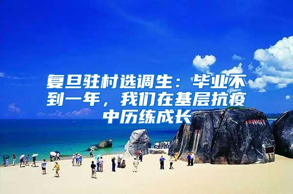 复旦驻村选调生：毕业不到一年，我们在基层抗疫中历练成长
