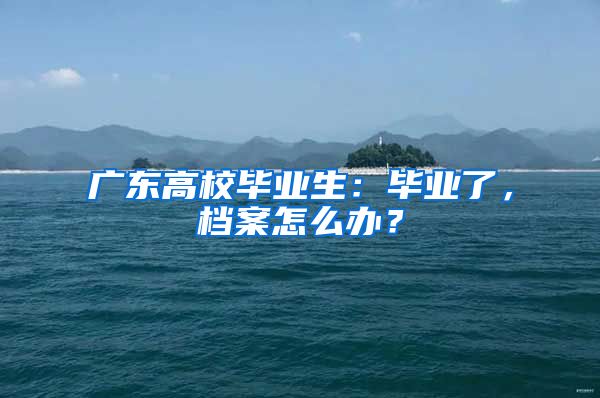 广东高校毕业生：毕业了，档案怎么办？