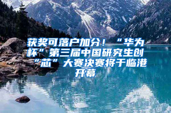 获奖可落户加分！“华为杯”第三届中国研究生创“芯”大赛决赛将于临港开幕