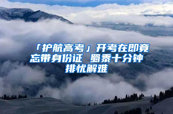 「护航高考」开考在即竟忘带身份证 蜀黍十分钟排忧解难