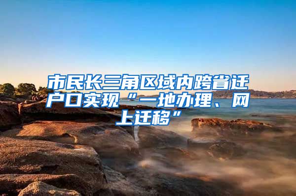 市民长三角区域内跨省迁户口实现“一地办理、网上迁移”