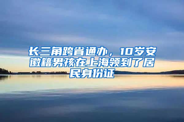 长三角跨省通办，10岁安徽籍男孩在上海领到了居民身份证