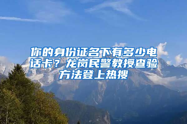 你的身份证名下有多少电话卡？龙岗民警教授查验方法登上热搜