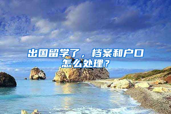 出国留学了，档案和户口怎么处理？