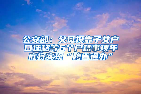 公安部：父母投靠子女户口迁移等6个户籍事项年底将实现“跨省通办”