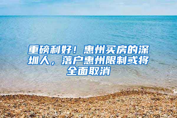 重磅利好！惠州买房的深圳人，落户惠州限制或将全面取消