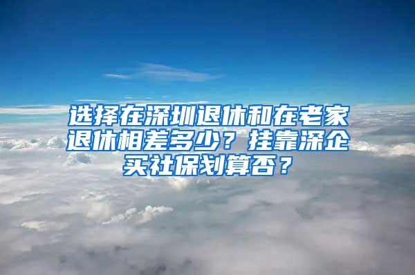 选择在深圳退休和在老家退休相差多少？挂靠深企买社保划算否？