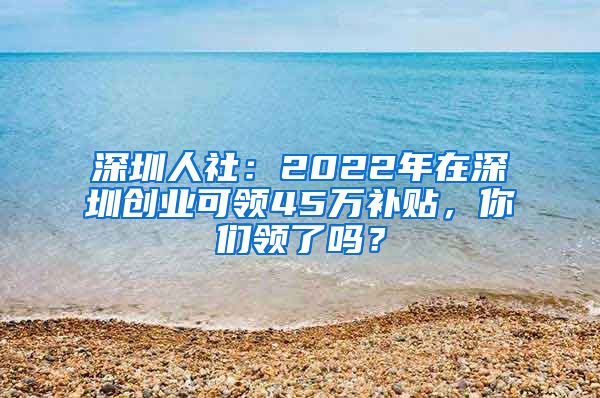 深圳人社：2022年在深圳创业可领45万补贴，你们领了吗？