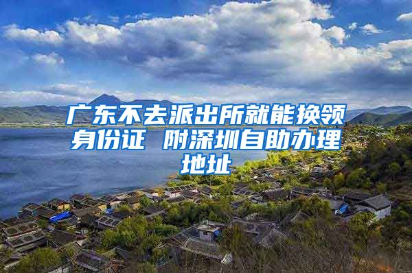 广东不去派出所就能换领身份证 附深圳自助办理地址
