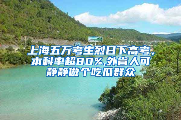 上海五万考生烈日下高考，本科率超80%,外省人可静静做个吃瓜群众