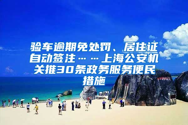 验车逾期免处罚、居住证自动签注……上海公安机关推30条政务服务便民措施