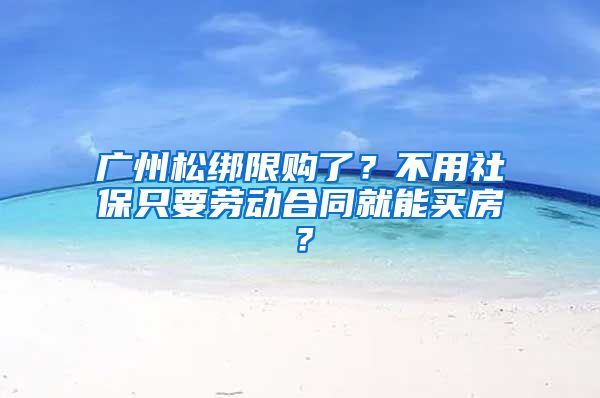 广州松绑限购了？不用社保只要劳动合同就能买房？
