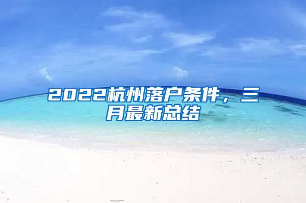 2022杭州落户条件，三月最新总结