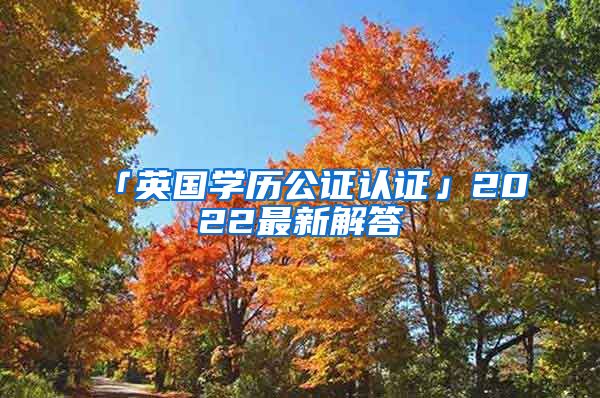 「英国学历公证认证」2022最新解答