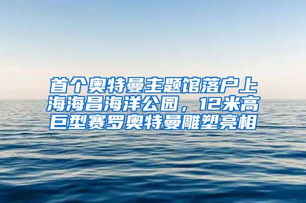首个奥特曼主题馆落户上海海昌海洋公园，12米高巨型赛罗奥特曼雕塑亮相