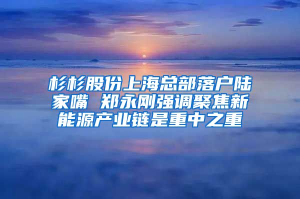 杉杉股份上海总部落户陆家嘴 郑永刚强调聚焦新能源产业链是重中之重