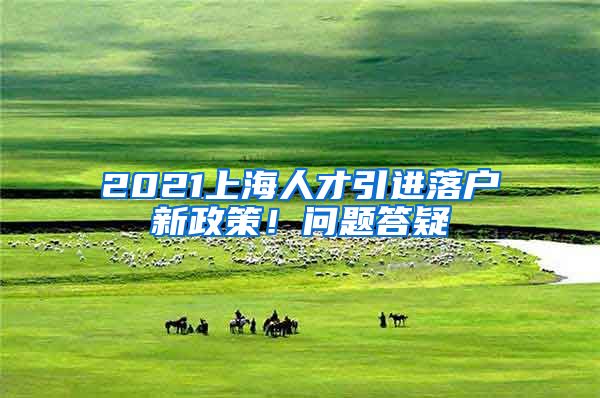 2021上海人才引进落户新政策！问题答疑