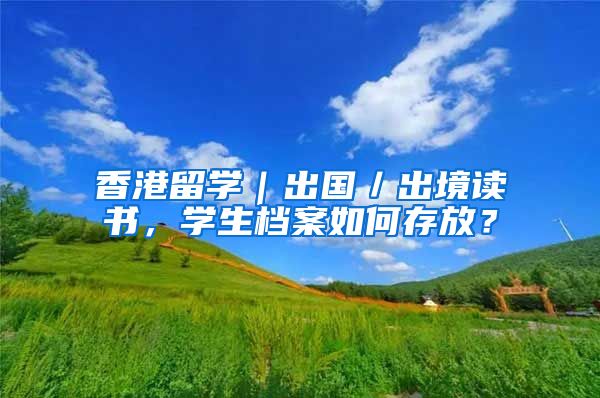 香港留学｜出国／出境读书，学生档案如何存放？