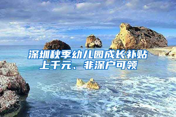 深圳秋季幼儿园成长补贴上千元、非深户可领