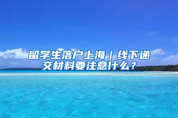 留学生落户上海｜线下递交材料要注意什么？