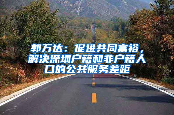 郭万达：促进共同富裕，解决深圳户籍和非户籍人口的公共服务差距