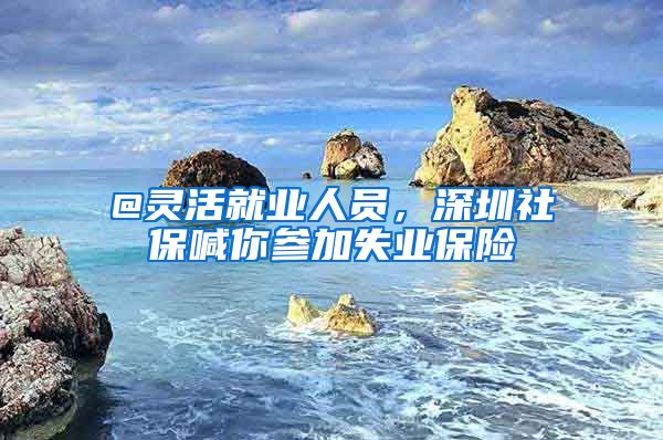 @灵活就业人员，深圳社保喊你参加失业保险