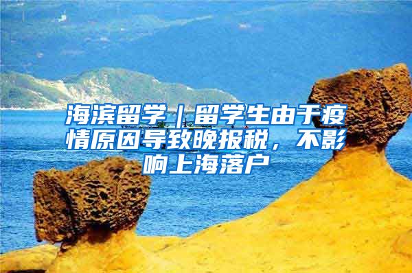 海滨留学｜留学生由于疫情原因导致晚报税，不影响上海落户
