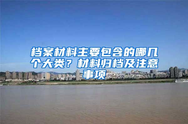 档案材料主要包含的哪几个大类？材料归档及注意事项