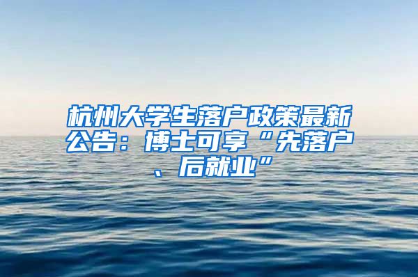 杭州大学生落户政策最新公告：博士可享“先落户、后就业”