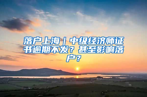 落户上海｜中级经济师证书逾期不发？甚至影响落户？