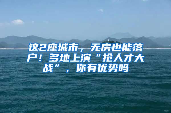 这2座城市，无房也能落户！多地上演“抢人才大战”，你有优势吗