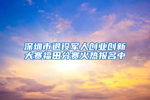 深圳市退役军人创业创新大赛福田分赛火热报名中